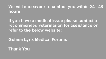 We will endeavour to contact you within 24 - 48 hours.   If you have a medical issue please contact a  recommended veterinarian for assistance or refer to the below website:   Guinea Lynx Medical Forums  Thank You